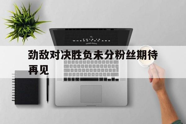 三亿体育平台-关于劲敌对决胜负未分粉丝期待再见的信息