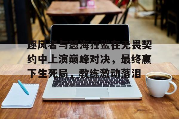 逐风者与怒海狂鲨在无畏契约中上演巅峰对决，最终赢下生死局，教练激动落泪